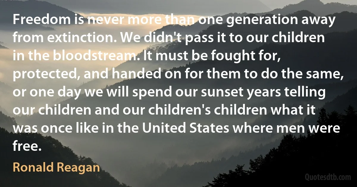 Freedom is never more than one generation away from extinction. We didn't pass it to our children in the bloodstream. It must be fought for, protected, and handed on for them to do the same, or one day we will spend our sunset years telling our children and our children's children what it was once like in the United States where men were free. (Ronald Reagan)