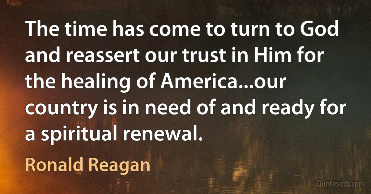 The time has come to turn to God and reassert our trust in Him for the healing of America...our country is in need of and ready for a spiritual renewal. (Ronald Reagan)