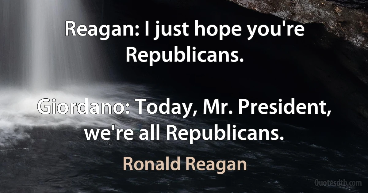 Reagan: I just hope you're Republicans.

Giordano: Today, Mr. President, we're all Republicans. (Ronald Reagan)