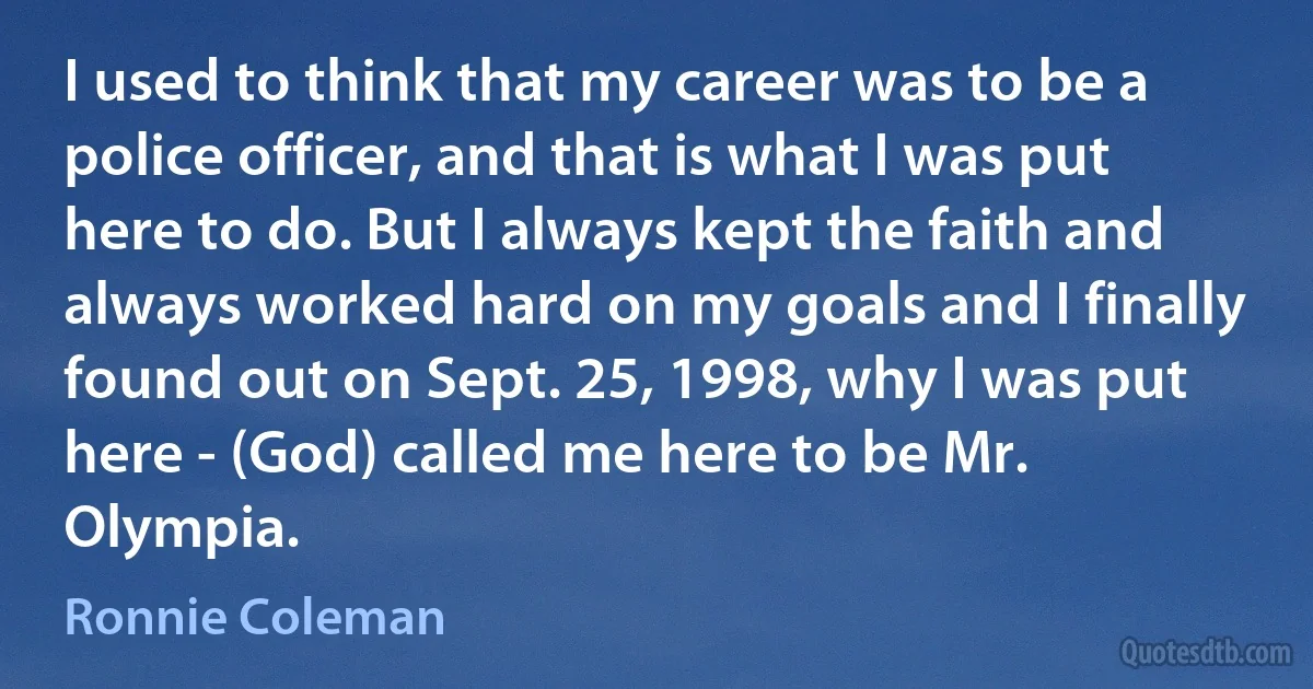 I used to think that my career was to be a police officer, and that is what I was put here to do. But I always kept the faith and always worked hard on my goals and I finally found out on Sept. 25, 1998, why I was put here - (God) called me here to be Mr. Olympia. (Ronnie Coleman)