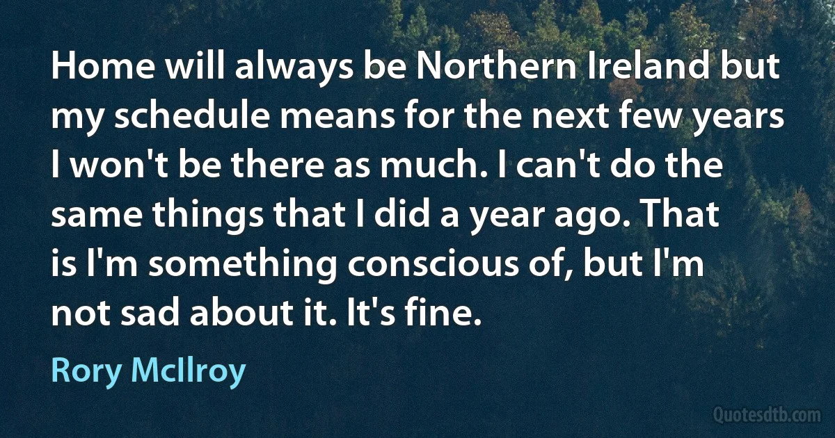 Home will always be Northern Ireland but my schedule means for the next few years I won't be there as much. I can't do the same things that I did a year ago. That is I'm something conscious of, but I'm not sad about it. It's fine. (Rory McIlroy)