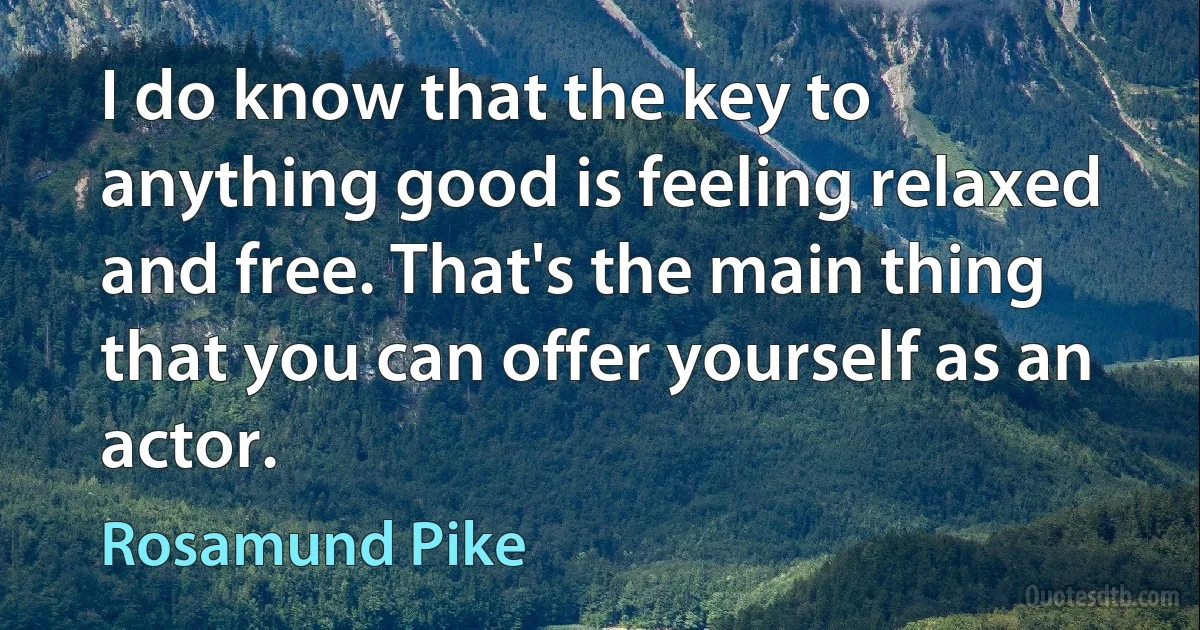 I do know that the key to anything good is feeling relaxed and free. That's the main thing that you can offer yourself as an actor. (Rosamund Pike)