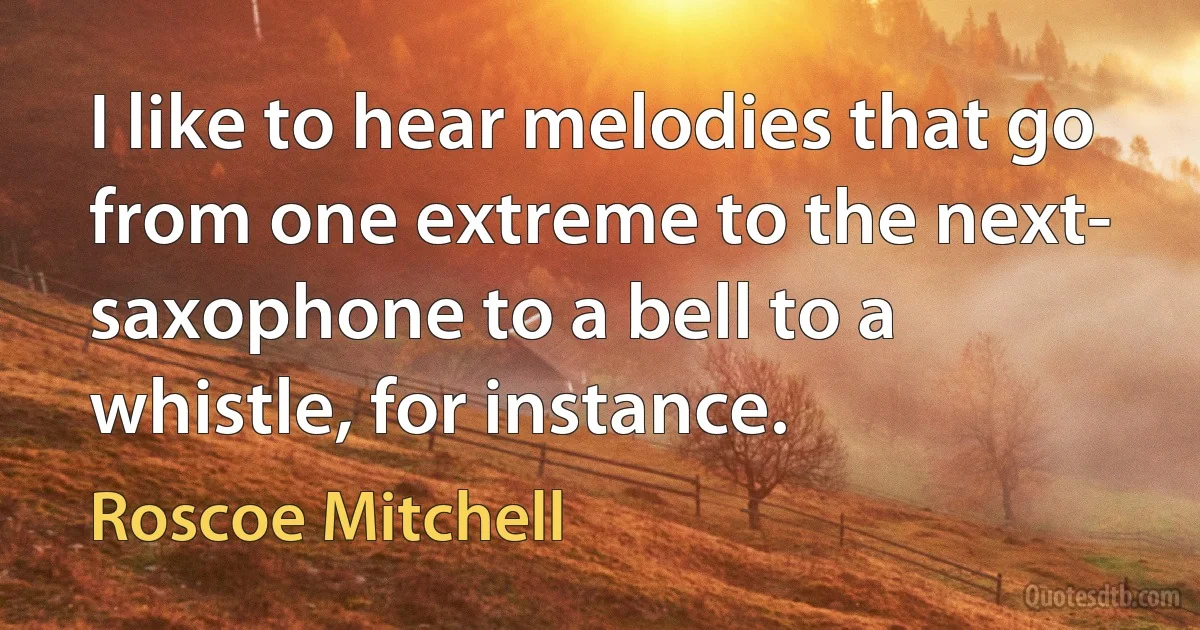 I like to hear melodies that go from one extreme to the next- saxophone to a bell to a whistle, for instance. (Roscoe Mitchell)