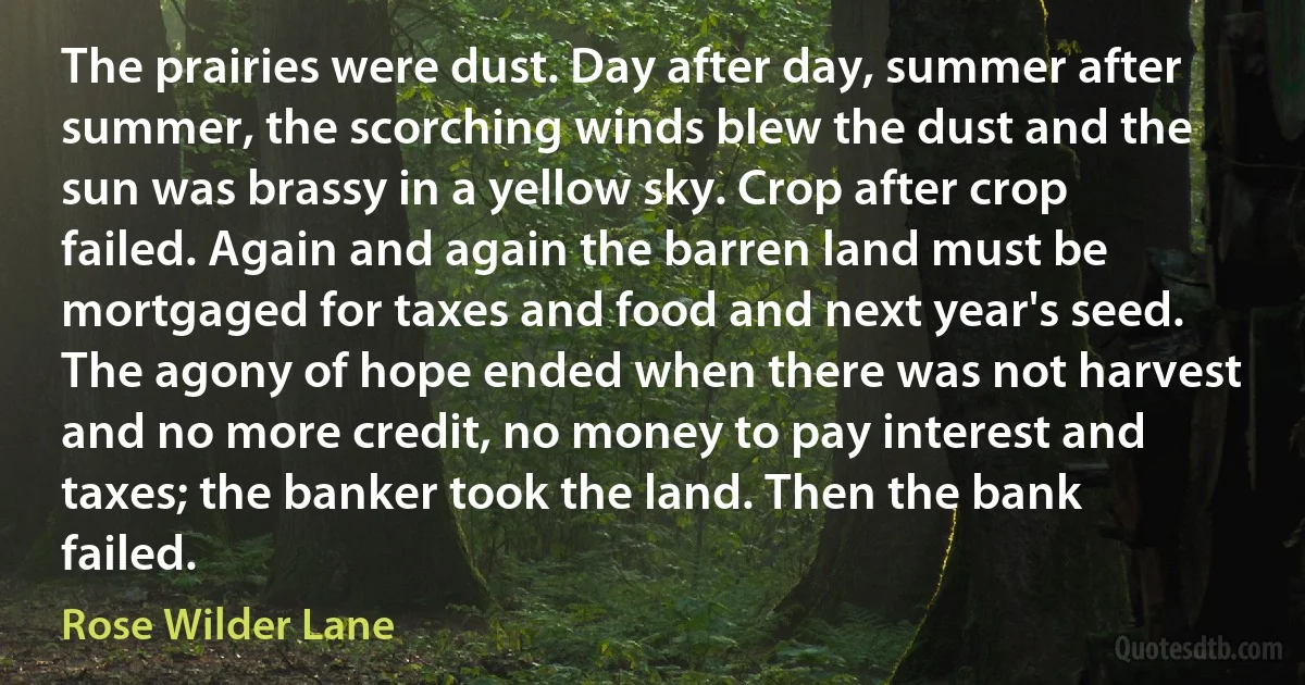 The prairies were dust. Day after day, summer after summer, the scorching winds blew the dust and the sun was brassy in a yellow sky. Crop after crop failed. Again and again the barren land must be mortgaged for taxes and food and next year's seed. The agony of hope ended when there was not harvest and no more credit, no money to pay interest and taxes; the banker took the land. Then the bank failed. (Rose Wilder Lane)