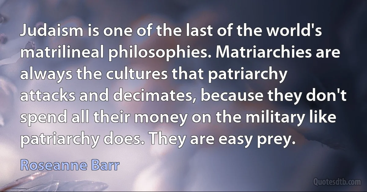 Judaism is one of the last of the world's matrilineal philosophies. Matriarchies are always the cultures that patriarchy attacks and decimates, because they don't spend all their money on the military like patriarchy does. They are easy prey. (Roseanne Barr)