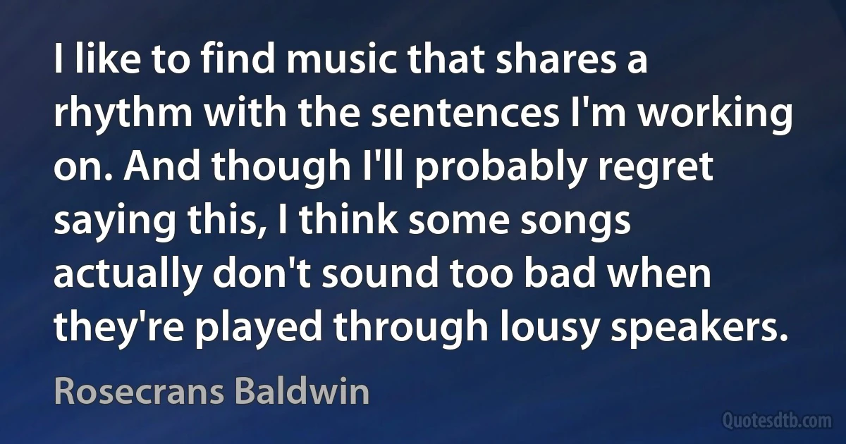 I like to find music that shares a rhythm with the sentences I'm working on. And though I'll probably regret saying this, I think some songs actually don't sound too bad when they're played through lousy speakers. (Rosecrans Baldwin)