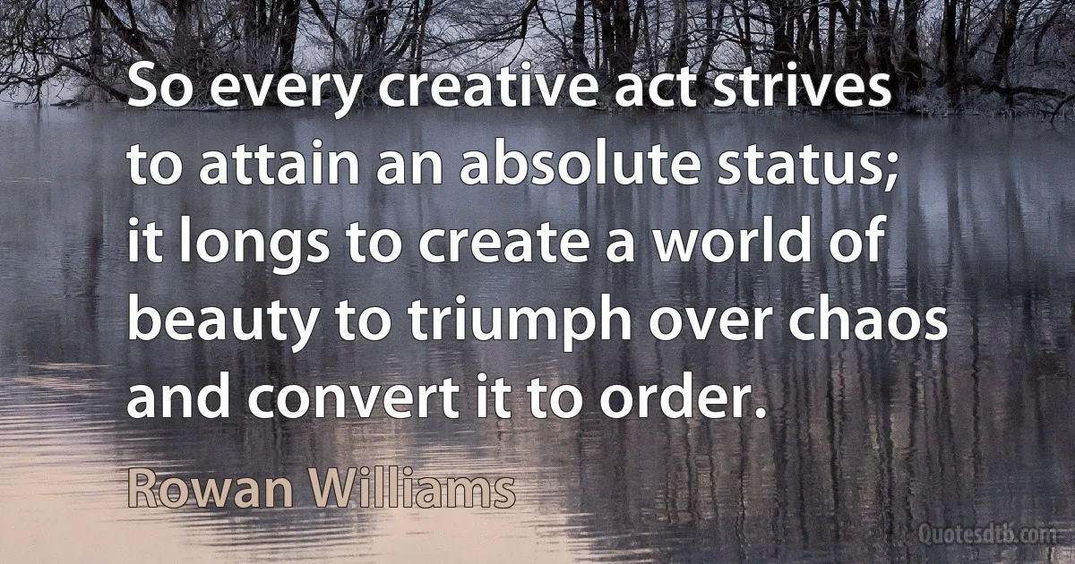 So every creative act strives to attain an absolute status; it longs to create a world of beauty to triumph over chaos and convert it to order. (Rowan Williams)