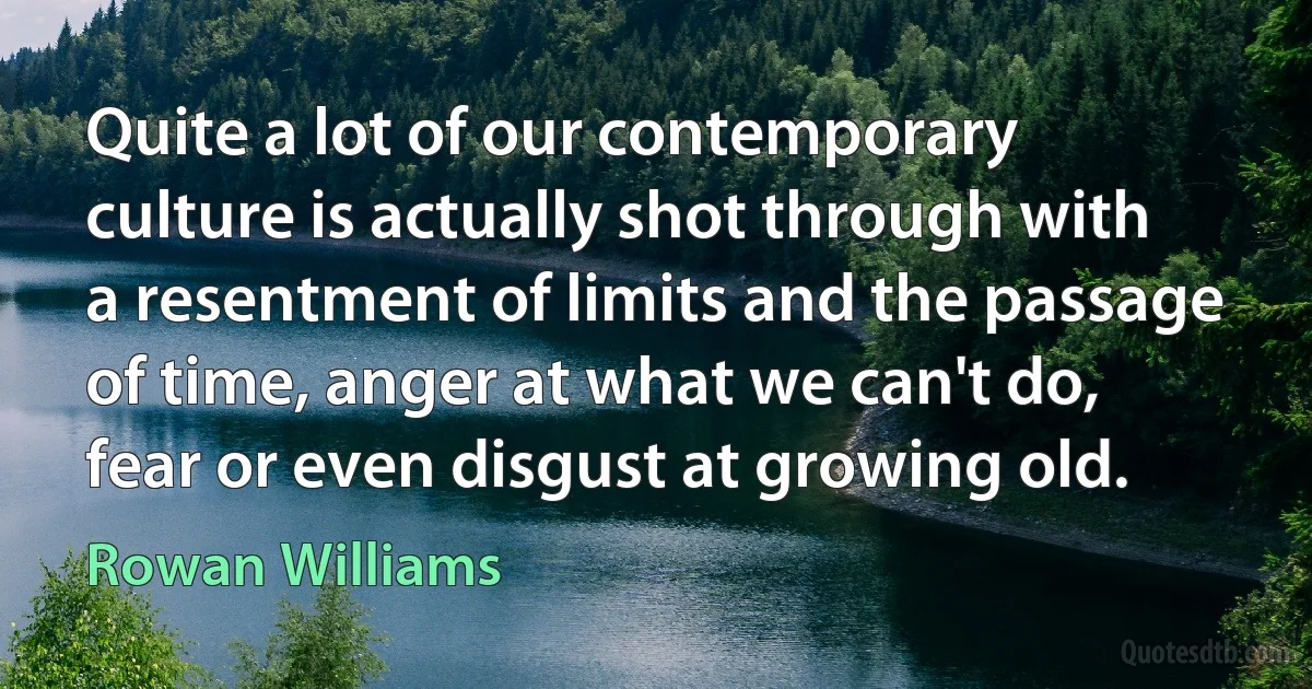 Quite a lot of our contemporary culture is actually shot through with a resentment of limits and the passage of time, anger at what we can't do, fear or even disgust at growing old. (Rowan Williams)