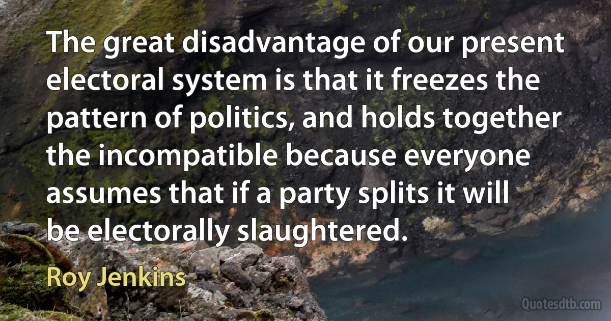 The great disadvantage of our present electoral system is that it freezes the pattern of politics, and holds together the incompatible because everyone assumes that if a party splits it will be electorally slaughtered. (Roy Jenkins)