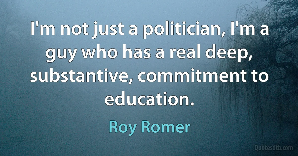 I'm not just a politician, I'm a guy who has a real deep, substantive, commitment to education. (Roy Romer)