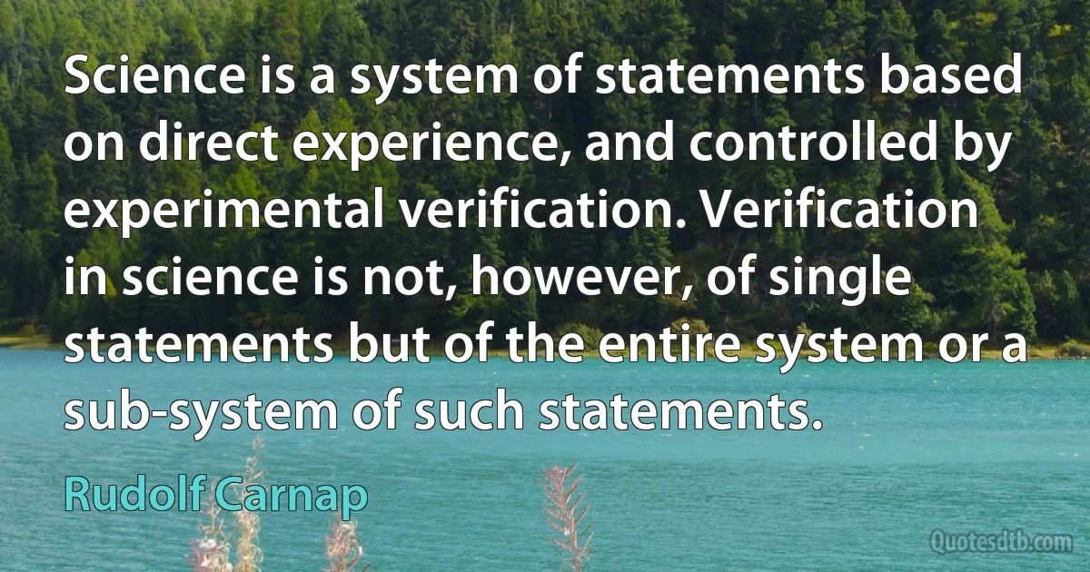 Science is a system of statements based on direct experience, and controlled by experimental verification. Verification in science is not, however, of single statements but of the entire system or a sub-system of such statements. (Rudolf Carnap)