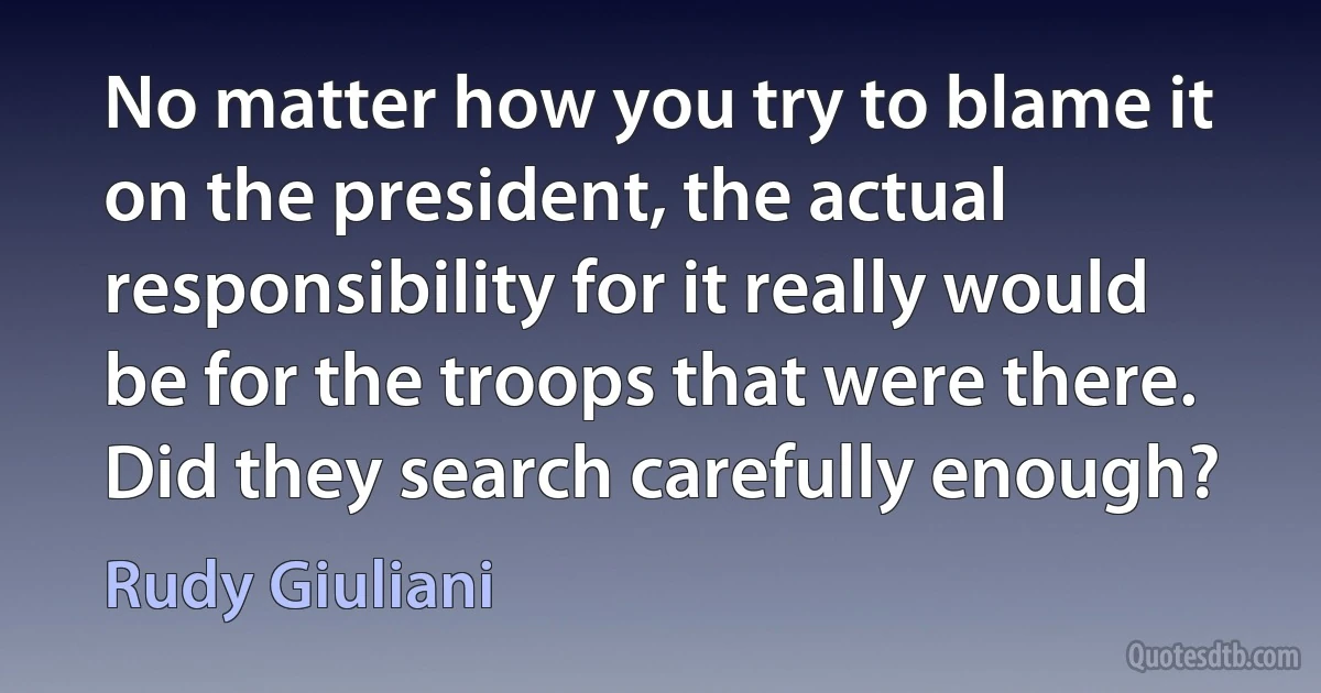 No matter how you try to blame it on the president, the actual responsibility for it really would be for the troops that were there. Did they search carefully enough? (Rudy Giuliani)