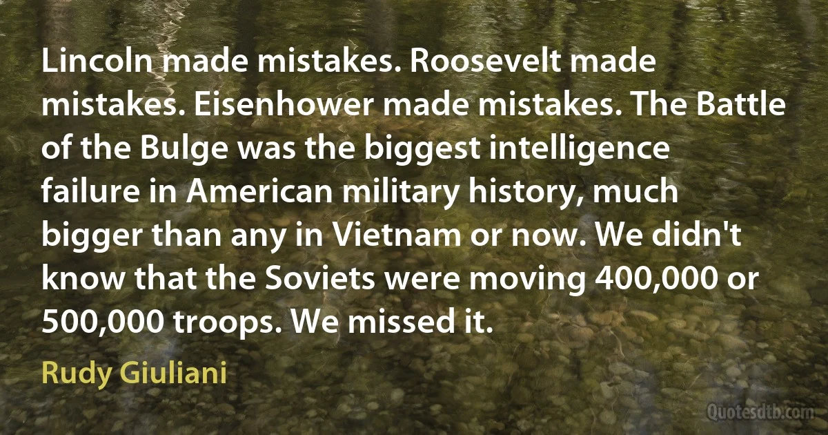 Lincoln made mistakes. Roosevelt made mistakes. Eisenhower made mistakes. The Battle of the Bulge was the biggest intelligence failure in American military history, much bigger than any in Vietnam or now. We didn't know that the Soviets were moving 400,000 or 500,000 troops. We missed it. (Rudy Giuliani)