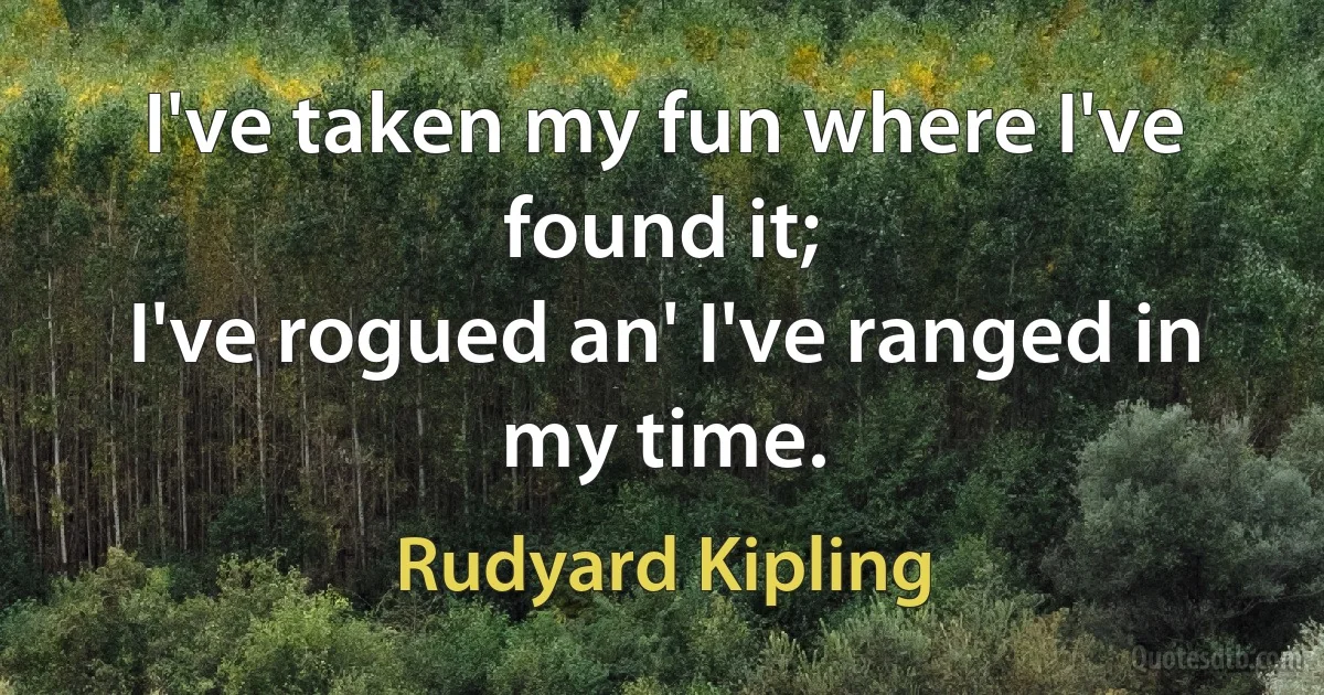 I've taken my fun where I've found it;
I've rogued an' I've ranged in my time. (Rudyard Kipling)