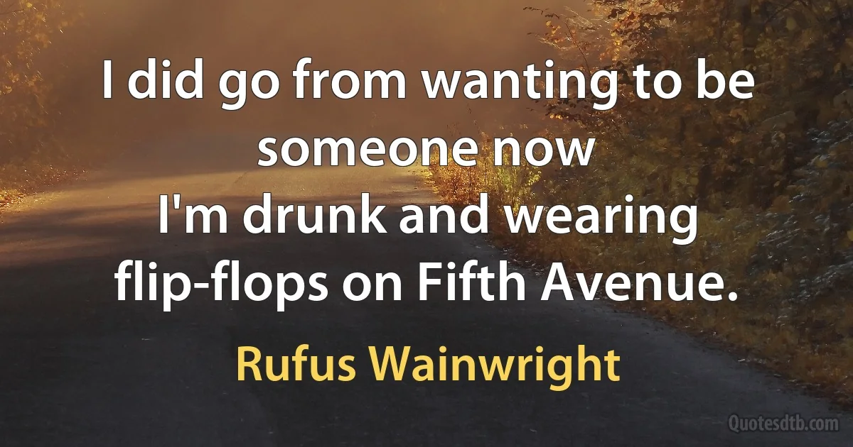 I did go from wanting to be someone now
I'm drunk and wearing flip-flops on Fifth Avenue. (Rufus Wainwright)