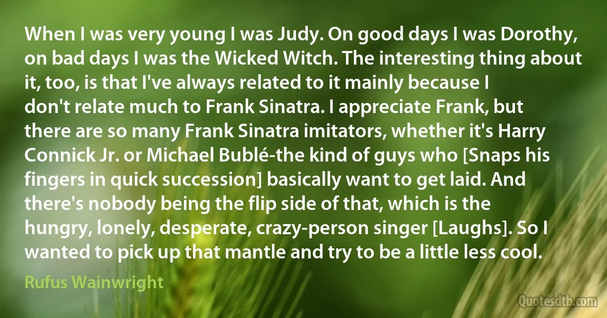 When I was very young I was Judy. On good days I was Dorothy, on bad days I was the Wicked Witch. The interesting thing about it, too, is that I've always related to it mainly because I don't relate much to Frank Sinatra. I appreciate Frank, but there are so many Frank Sinatra imitators, whether it's Harry Connick Jr. or Michael Bublé-the kind of guys who [Snaps his fingers in quick succession] basically want to get laid. And there's nobody being the flip side of that, which is the hungry, lonely, desperate, crazy-person singer [Laughs]. So I wanted to pick up that mantle and try to be a little less cool. (Rufus Wainwright)