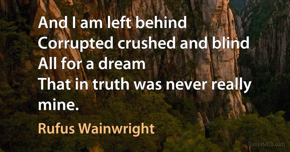 And I am left behind
Corrupted crushed and blind
All for a dream
That in truth was never really mine. (Rufus Wainwright)