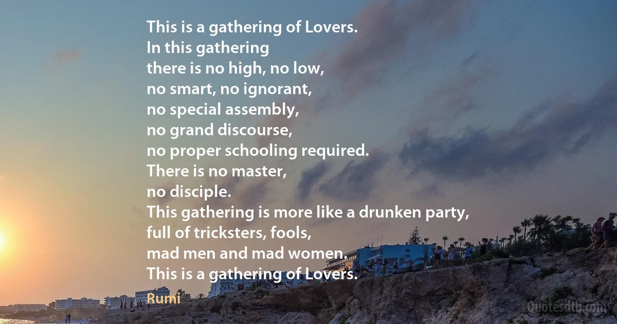 This is a gathering of Lovers.
In this gathering
there is no high, no low,
no smart, no ignorant,
no special assembly,
no grand discourse,
no proper schooling required.
There is no master,
no disciple.
This gathering is more like a drunken party,
full of tricksters, fools,
mad men and mad women.
This is a gathering of Lovers. (Rumi)