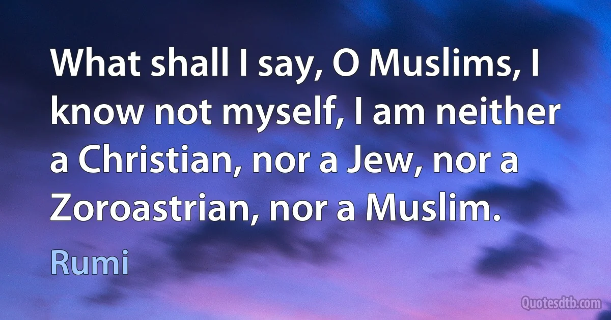 What shall I say, O Muslims, I know not myself, I am neither a Christian, nor a Jew, nor a Zoroastrian, nor a Muslim. (Rumi)