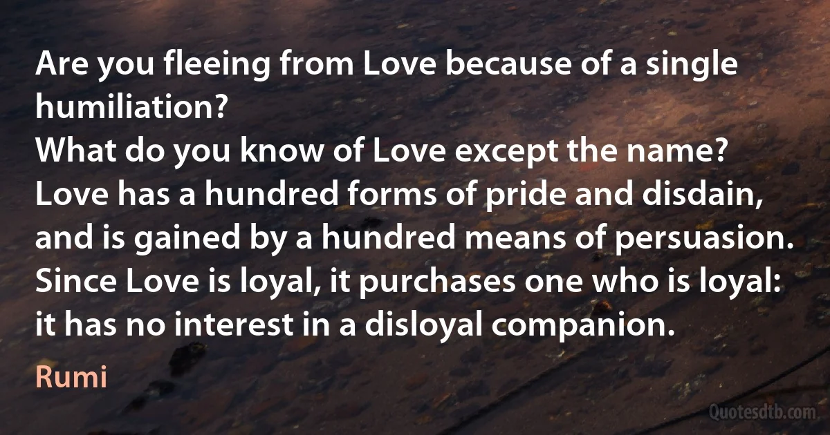 Are you fleeing from Love because of a single humiliation?
What do you know of Love except the name?
Love has a hundred forms of pride and disdain,
and is gained by a hundred means of persuasion.
Since Love is loyal, it purchases one who is loyal:
it has no interest in a disloyal companion. (Rumi)