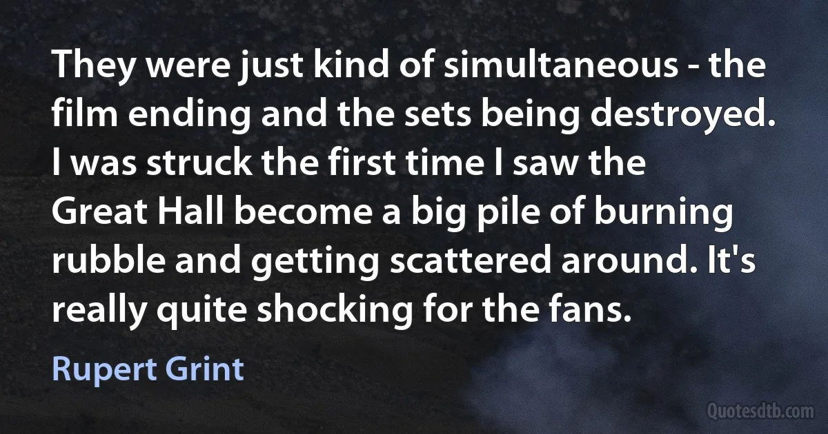 They were just kind of simultaneous - the film ending and the sets being destroyed. I was struck the first time I saw the Great Hall become a big pile of burning rubble and getting scattered around. It's really quite shocking for the fans. (Rupert Grint)