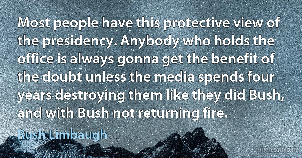 Most people have this protective view of the presidency. Anybody who holds the office is always gonna get the benefit of the doubt unless the media spends four years destroying them like they did Bush, and with Bush not returning fire. (Rush Limbaugh)