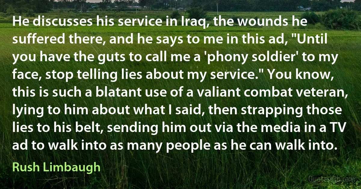 He discusses his service in Iraq, the wounds he suffered there, and he says to me in this ad, "Until you have the guts to call me a 'phony soldier' to my face, stop telling lies about my service." You know, this is such a blatant use of a valiant combat veteran, lying to him about what I said, then strapping those lies to his belt, sending him out via the media in a TV ad to walk into as many people as he can walk into. (Rush Limbaugh)