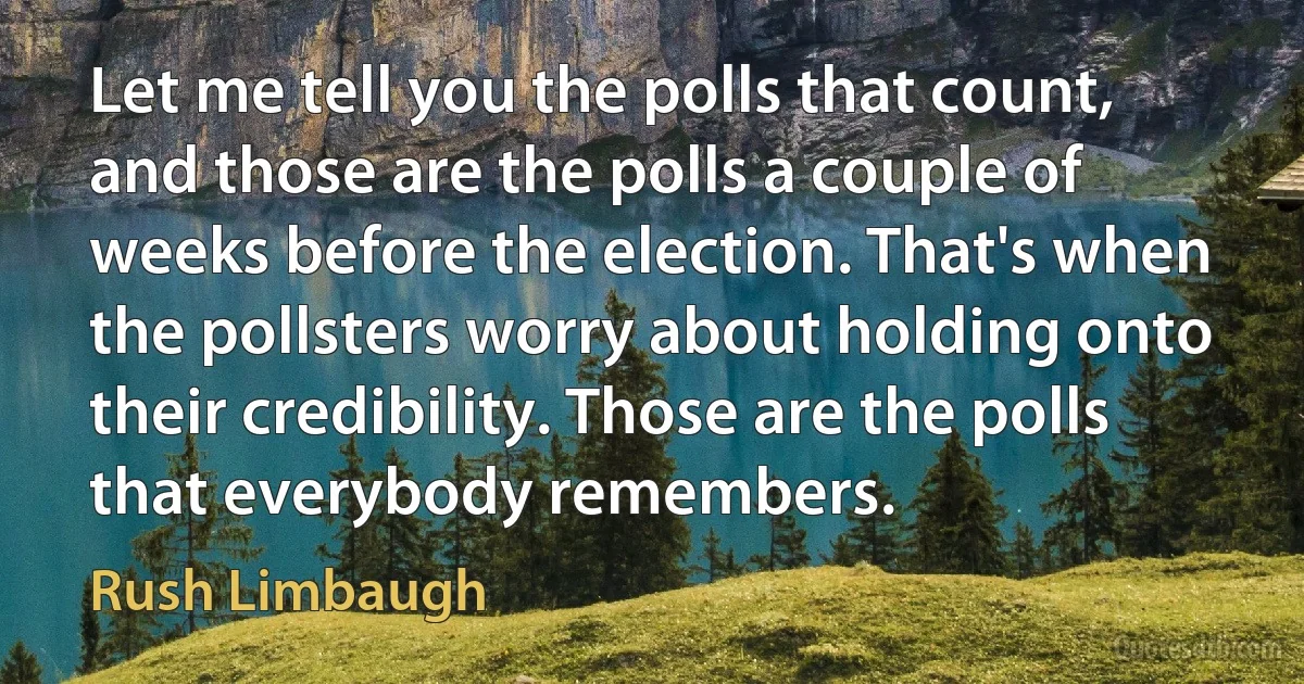 Let me tell you the polls that count, and those are the polls a couple of weeks before the election. That's when the pollsters worry about holding onto their credibility. Those are the polls that everybody remembers. (Rush Limbaugh)