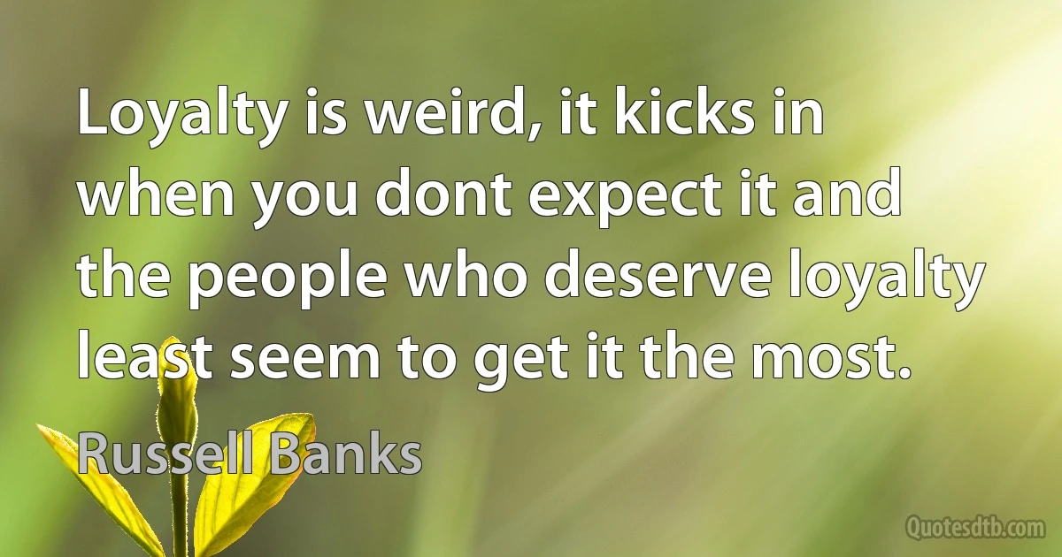 Loyalty is weird, it kicks in when you dont expect it and the people who deserve loyalty least seem to get it the most. (Russell Banks)