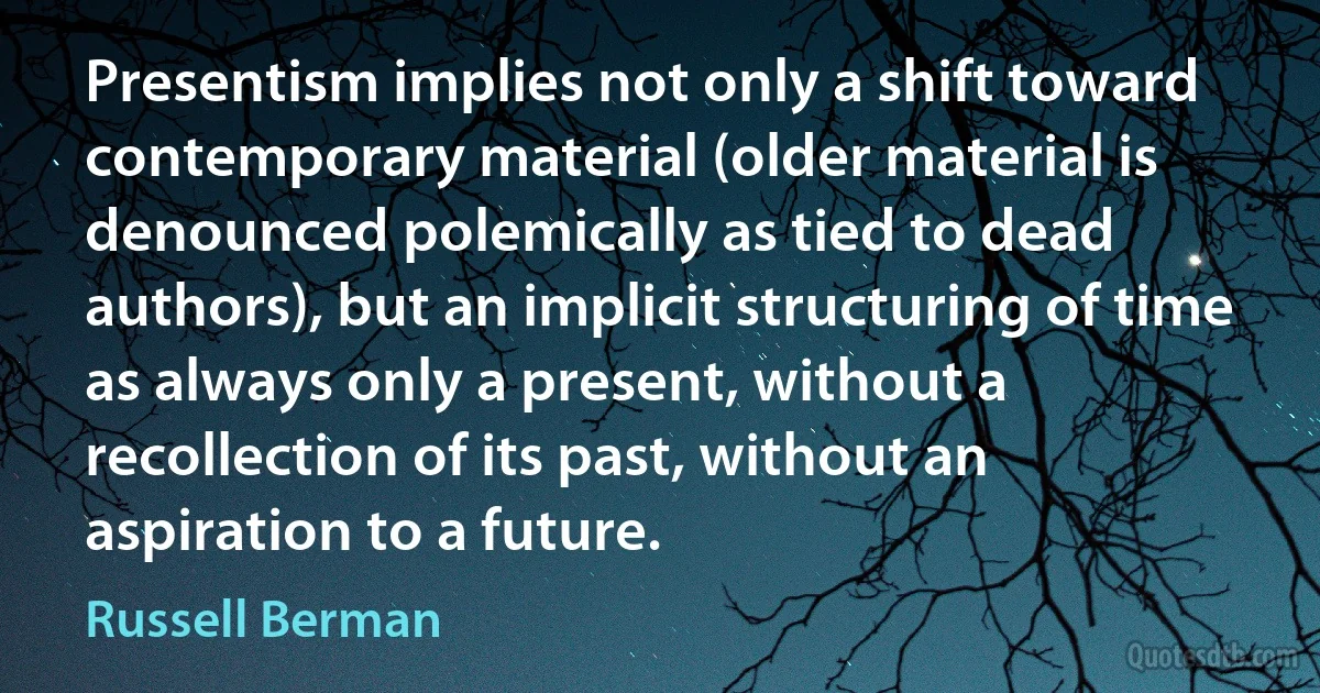 Presentism implies not only a shift toward contemporary material (older material is denounced polemically as tied to dead authors), but an implicit structuring of time as always only a present, without a recollection of its past, without an aspiration to a future. (Russell Berman)