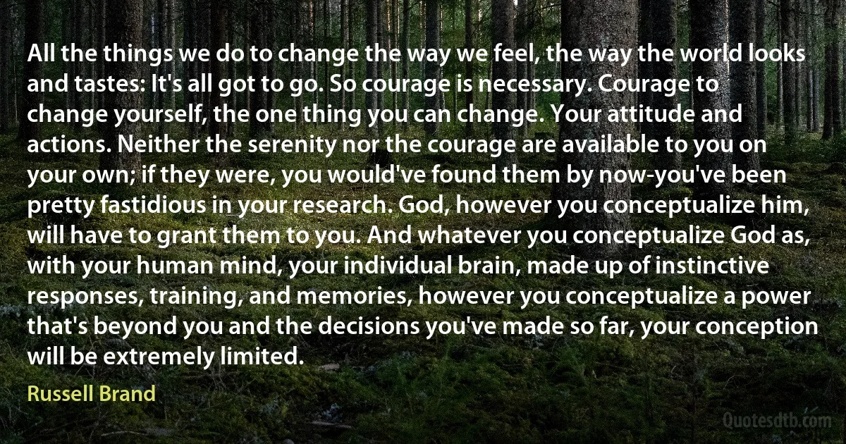 All the things we do to change the way we feel, the way the world looks and tastes: It's all got to go. So courage is necessary. Courage to change yourself, the one thing you can change. Your attitude and actions. Neither the serenity nor the courage are available to you on your own; if they were, you would've found them by now-you've been pretty fastidious in your research. God, however you conceptualize him, will have to grant them to you. And whatever you conceptualize God as, with your human mind, your individual brain, made up of instinctive responses, training, and memories, however you conceptualize a power that's beyond you and the decisions you've made so far, your conception will be extremely limited. (Russell Brand)