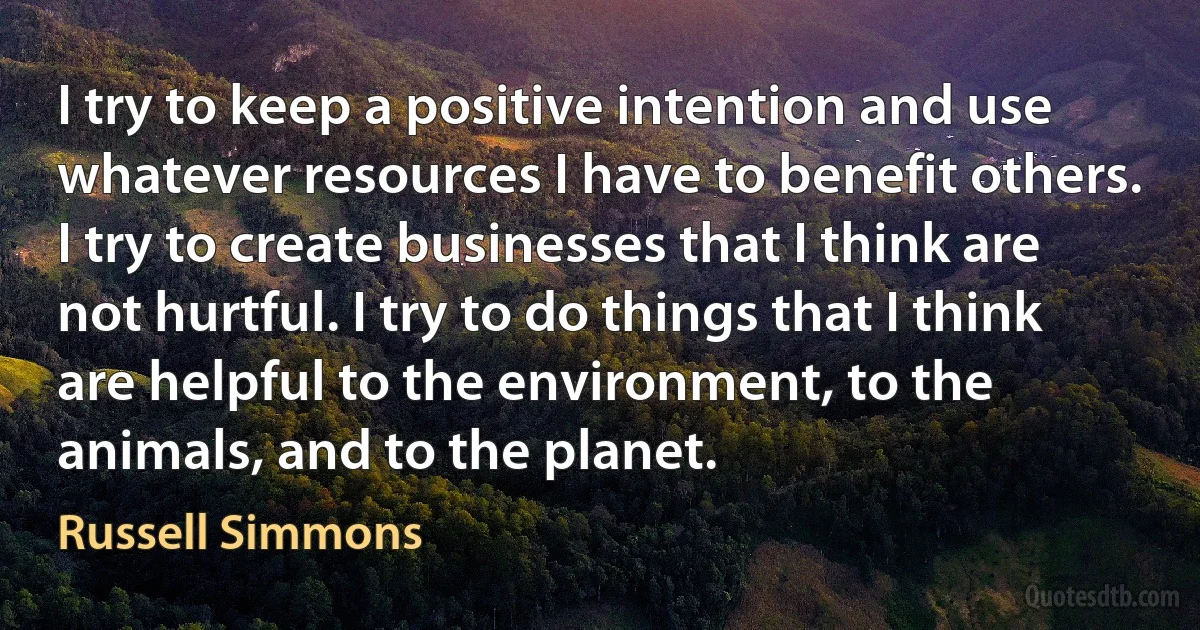 I try to keep a positive intention and use whatever resources I have to benefit others. I try to create businesses that I think are not hurtful. I try to do things that I think are helpful to the environment, to the animals, and to the planet. (Russell Simmons)