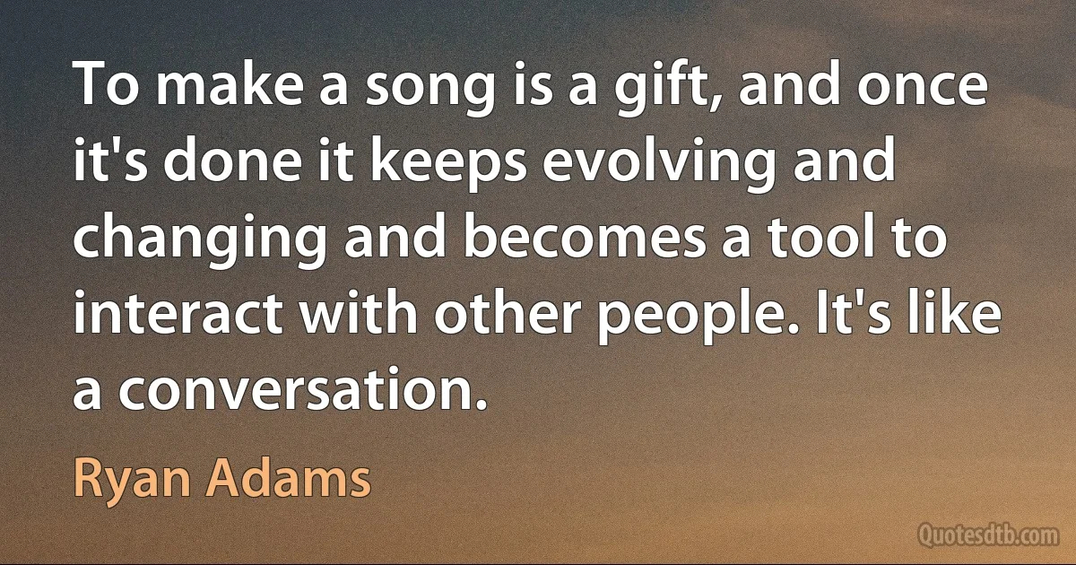 To make a song is a gift, and once it's done it keeps evolving and changing and becomes a tool to interact with other people. It's like a conversation. (Ryan Adams)