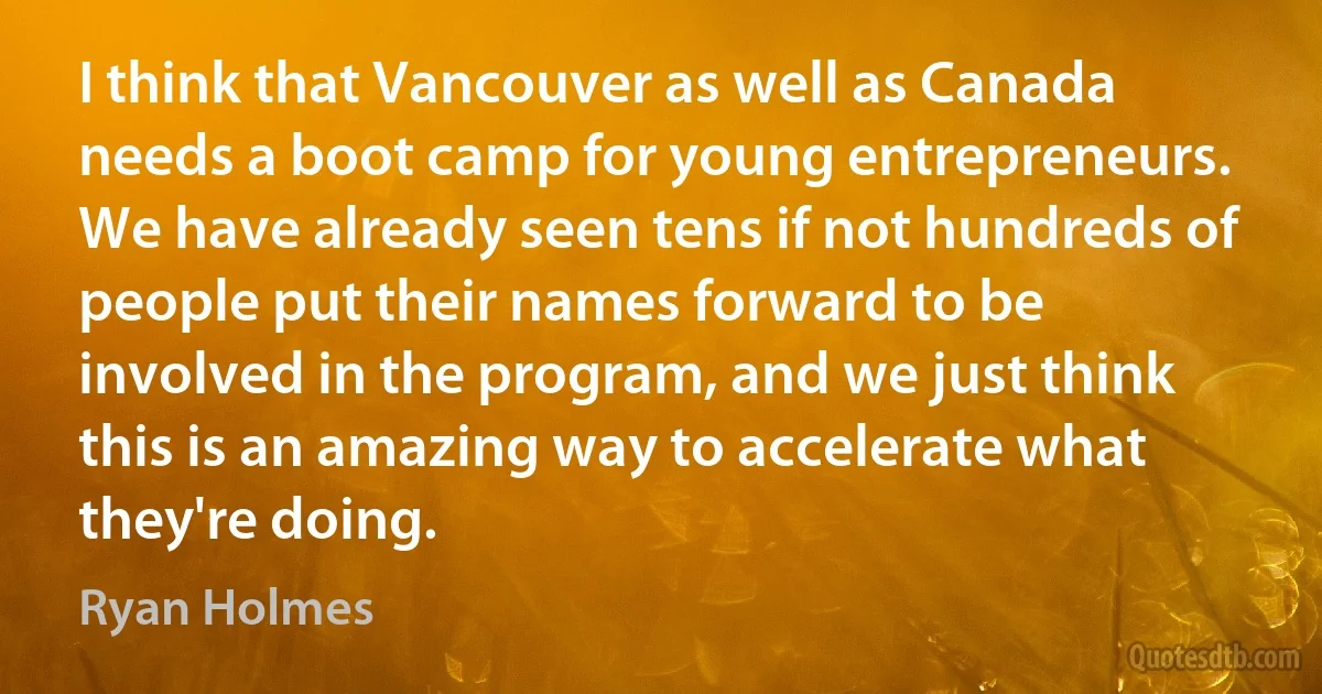 I think that Vancouver as well as Canada needs a boot camp for young entrepreneurs. We have already seen tens if not hundreds of people put their names forward to be involved in the program, and we just think this is an amazing way to accelerate what they're doing. (Ryan Holmes)