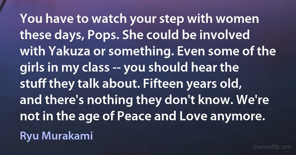 You have to watch your step with women these days, Pops. She could be involved with Yakuza or something. Even some of the girls in my class -- you should hear the stuff they talk about. Fifteen years old, and there's nothing they don't know. We're not in the age of Peace and Love anymore. (Ryu Murakami)