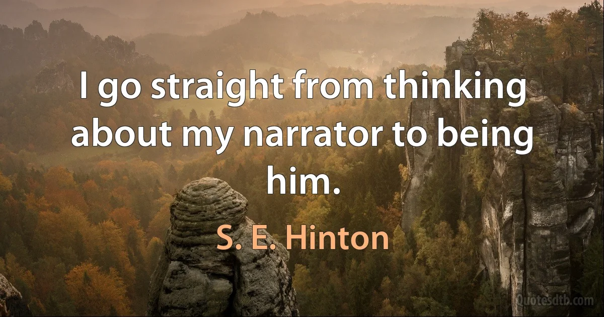 I go straight from thinking about my narrator to being him. (S. E. Hinton)