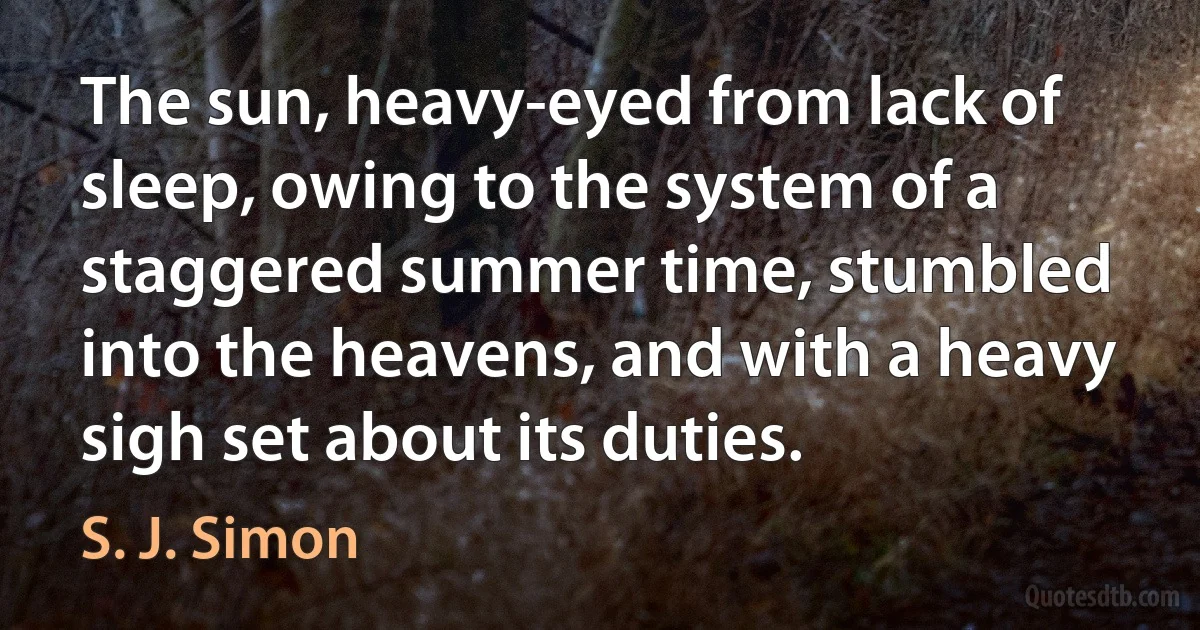 The sun, heavy-eyed from lack of sleep, owing to the system of a staggered summer time, stumbled into the heavens, and with a heavy sigh set about its duties. (S. J. Simon)