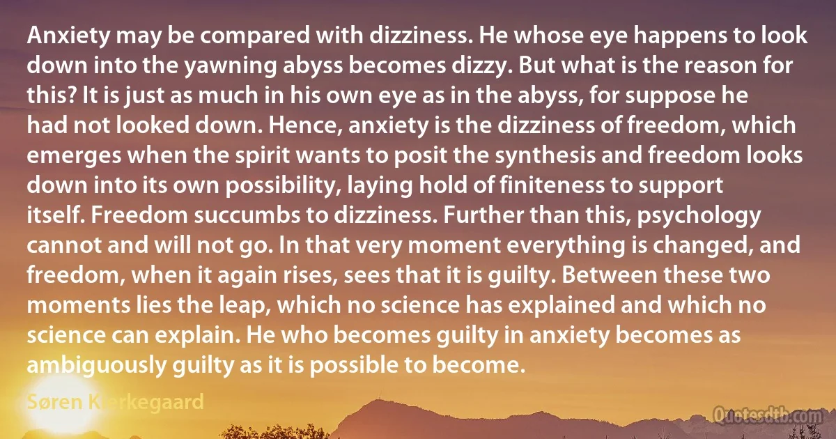 Anxiety may be compared with dizziness. He whose eye happens to look down into the yawning abyss becomes dizzy. But what is the reason for this? It is just as much in his own eye as in the abyss, for suppose he had not looked down. Hence, anxiety is the dizziness of freedom, which emerges when the spirit wants to posit the synthesis and freedom looks down into its own possibility, laying hold of finiteness to support itself. Freedom succumbs to dizziness. Further than this, psychology cannot and will not go. In that very moment everything is changed, and freedom, when it again rises, sees that it is guilty. Between these two moments lies the leap, which no science has explained and which no science can explain. He who becomes guilty in anxiety becomes as ambiguously guilty as it is possible to become. (Søren Kierkegaard)