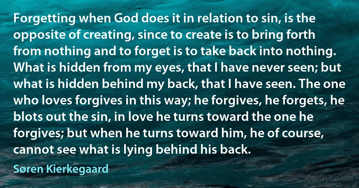 Forgetting when God does it in relation to sin, is the opposite of creating, since to create is to bring forth from nothing and to forget is to take back into nothing. What is hidden from my eyes, that I have never seen; but what is hidden behind my back, that I have seen. The one who loves forgives in this way; he forgives, he forgets, he blots out the sin, in love he turns toward the one he forgives; but when he turns toward him, he of course, cannot see what is lying behind his back. (Søren Kierkegaard)