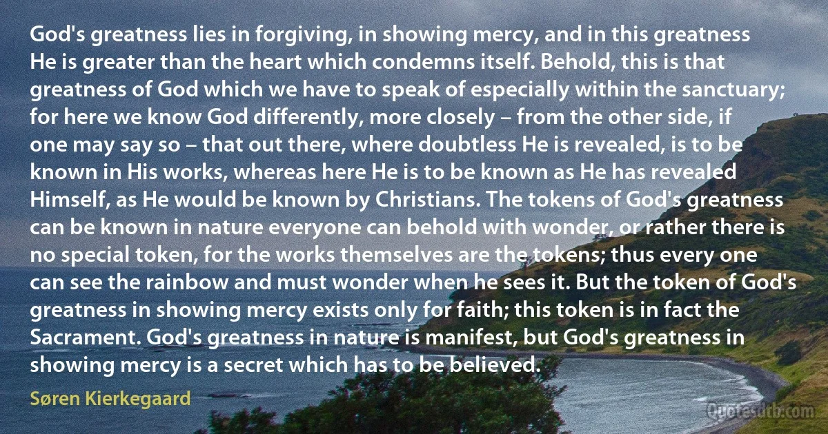 God's greatness lies in forgiving, in showing mercy, and in this greatness He is greater than the heart which condemns itself. Behold, this is that greatness of God which we have to speak of especially within the sanctuary; for here we know God differently, more closely – from the other side, if one may say so – that out there, where doubtless He is revealed, is to be known in His works, whereas here He is to be known as He has revealed Himself, as He would be known by Christians. The tokens of God's greatness can be known in nature everyone can behold with wonder, or rather there is no special token, for the works themselves are the tokens; thus every one can see the rainbow and must wonder when he sees it. But the token of God's greatness in showing mercy exists only for faith; this token is in fact the Sacrament. God's greatness in nature is manifest, but God's greatness in showing mercy is a secret which has to be believed. (Søren Kierkegaard)