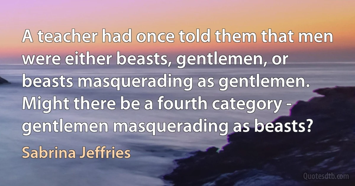 A teacher had once told them that men were either beasts, gentlemen, or beasts masquerading as gentlemen. Might there be a fourth category - gentlemen masquerading as beasts? (Sabrina Jeffries)