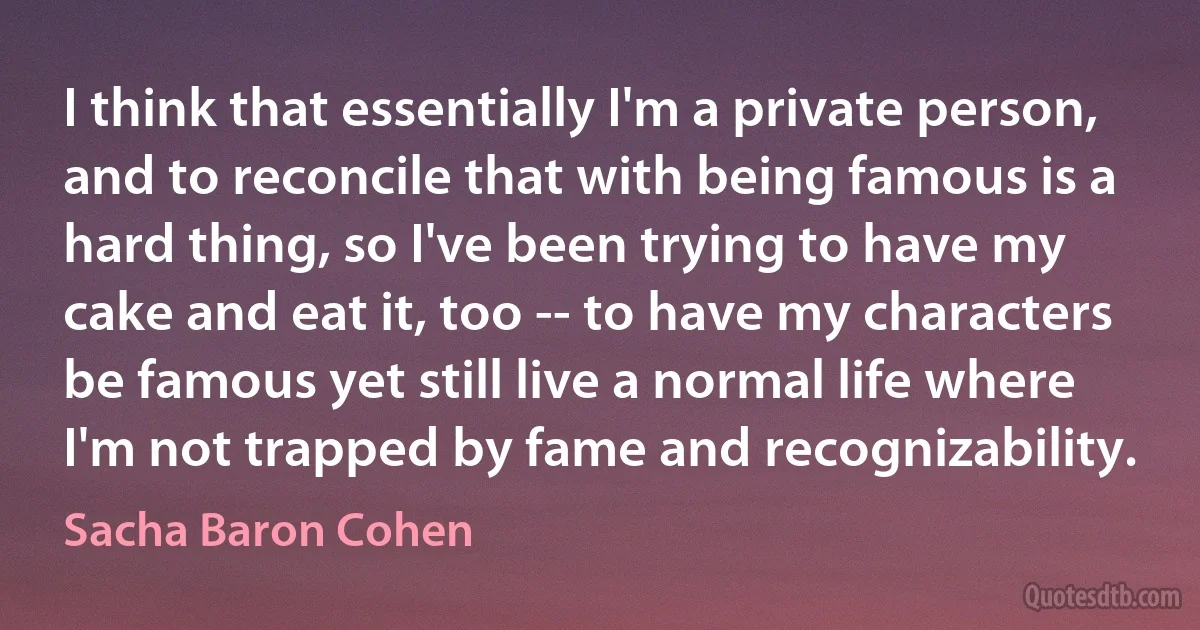 I think that essentially I'm a private person, and to reconcile that with being famous is a hard thing, so I've been trying to have my cake and eat it, too -- to have my characters be famous yet still live a normal life where I'm not trapped by fame and recognizability. (Sacha Baron Cohen)