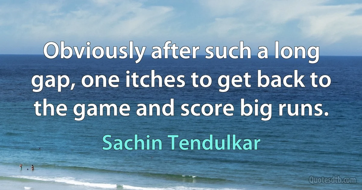 Obviously after such a long gap, one itches to get back to the game and score big runs. (Sachin Tendulkar)