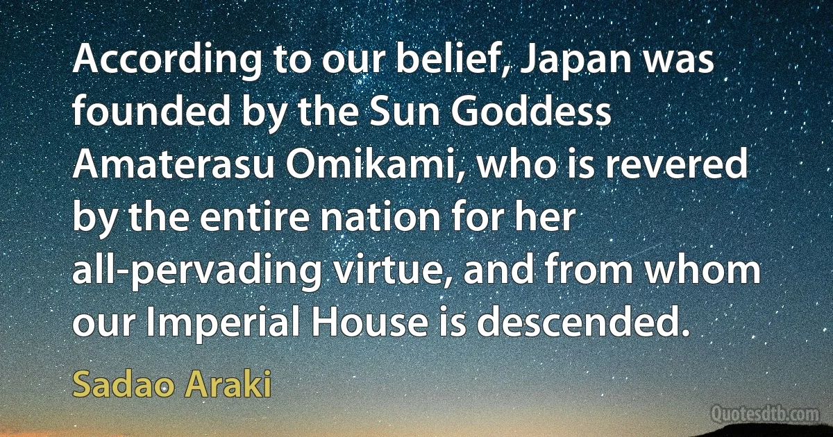 According to our belief, Japan was founded by the Sun Goddess Amaterasu Omikami, who is revered by the entire nation for her all-pervading virtue, and from whom our Imperial House is descended. (Sadao Araki)