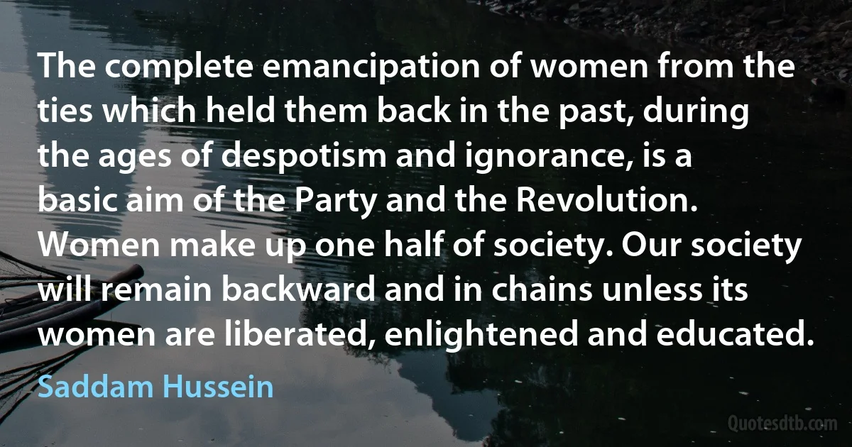 The complete emancipation of women from the ties which held them back in the past, during the ages of despotism and ignorance, is a basic aim of the Party and the Revolution. Women make up one half of society. Our society will remain backward and in chains unless its women are liberated, enlightened and educated. (Saddam Hussein)