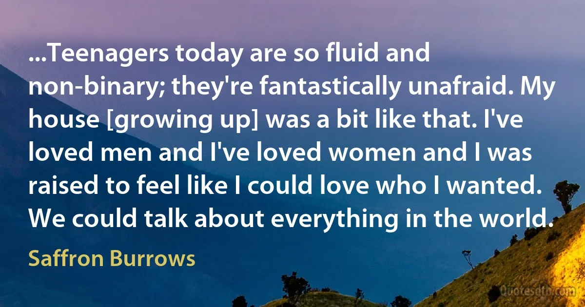 ...Teenagers today are so fluid and non-binary; they're fantastically unafraid. My house [growing up] was a bit like that. I've loved men and I've loved women and I was raised to feel like I could love who I wanted. We could talk about everything in the world. (Saffron Burrows)