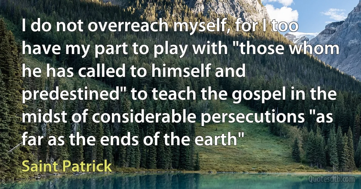 I do not overreach myself, for I too have my part to play with "those whom he has called to himself and predestined" to teach the gospel in the midst of considerable persecutions "as far as the ends of the earth" (Saint Patrick)