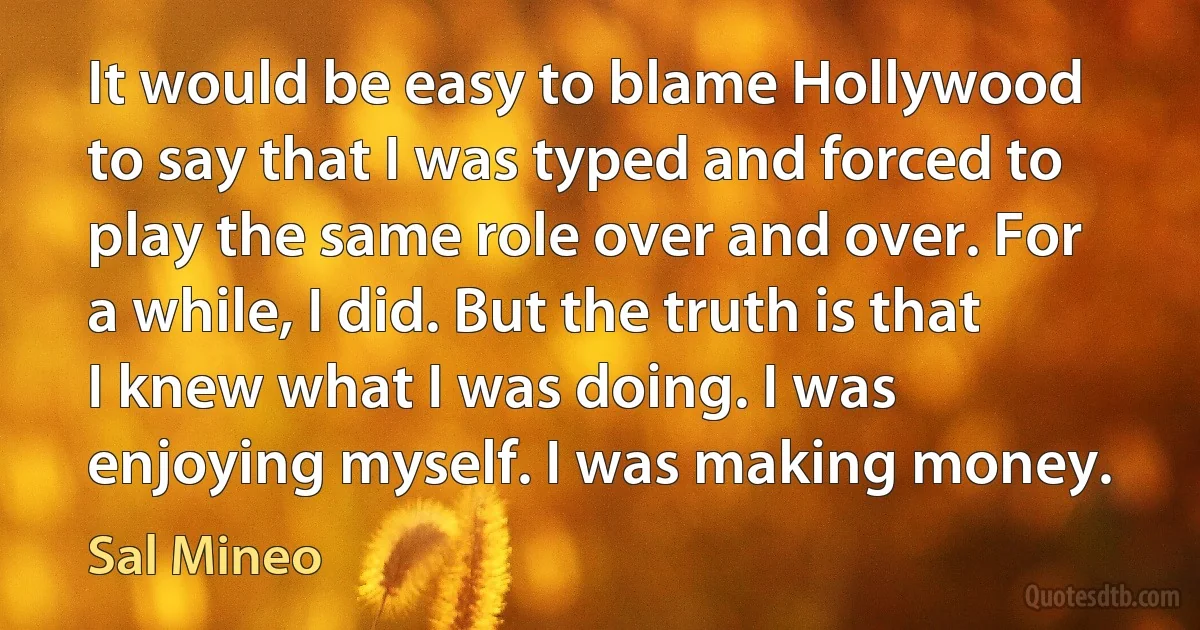 It would be easy to blame Hollywood to say that I was typed and forced to play the same role over and over. For a while, I did. But the truth is that I knew what I was doing. I was enjoying myself. I was making money. (Sal Mineo)