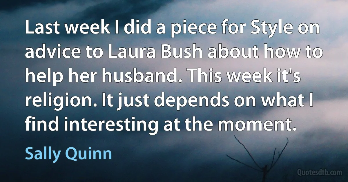 Last week I did a piece for Style on advice to Laura Bush about how to help her husband. This week it's religion. It just depends on what I find interesting at the moment. (Sally Quinn)