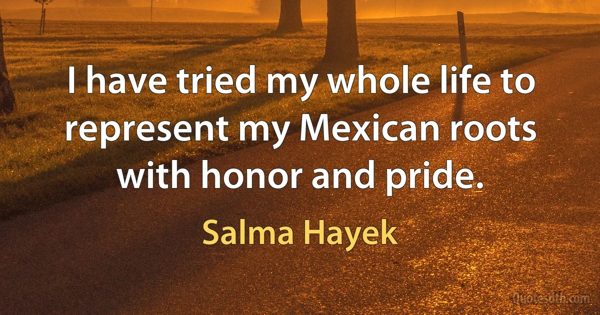 I have tried my whole life to represent my Mexican roots with honor and pride. (Salma Hayek)